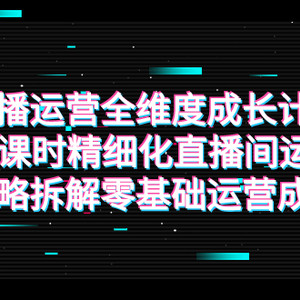 （7582期）直播运营-全维度 成长计划，16课时精细化直播间运营策略拆解零基础运营成长